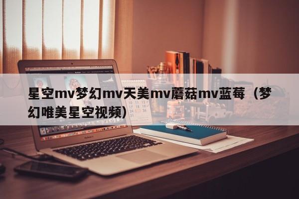 星空mv梦幻mv天美mv蘑菇mv蓝莓（梦幻唯美星空视频）