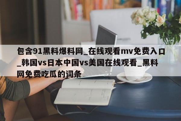 包含91黑料爆料网_在线观看mv免费入口_韩国vs日本中国vs美国在线观看_黑料网免费吃瓜的词条